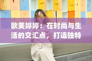 欧美婷婷：在时尚与生活的交汇点，打造独特的个人风格