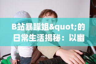 B站暴躁姐"的日常生活揭秘：以幽默犀利的评论获得网友热爱的背后故事 v2.6.2下载