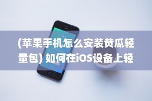 (苹果手机怎么安装黄瓜轻量包) 如何在iOS设备上轻松安装青瓜APP 新手详细指南分享