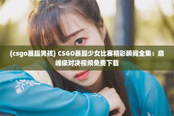 (csgo暴躁男孩) CSGO暴躁少女比赛精彩瞬间全集：巅峰级对决视频免费下载