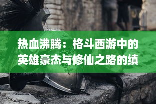 热血沸腾：格斗西游中的英雄豪杰与修仙之路的缜密描绘