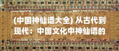 (中国神仙谱大全) 从古代到现代：中国文化中神仙谱的演变与影响研究