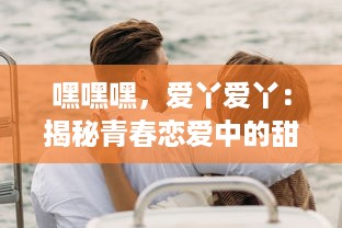 嘿嘿嘿，爱丫爱丫：揭秘青春恋爱中的甜蜜暗语，独特的情感表达方式引发热烈讨论