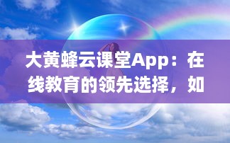 大黄蜂云课堂App：在线教育的领先选择，如何提升您的学习效率和体验 v9.6.7下载