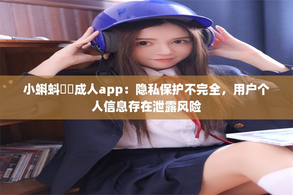 小蝌蚪❤️成人app：隐私保护不完全，用户个人信息存在泄露风险