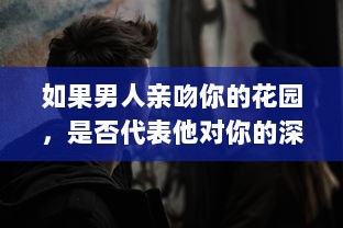 如果男人亲吻你的花园，是否代表他对你的深深爱意 揭秘男性情感表达的微妙信号