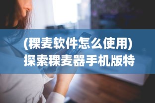 (稞麦软件怎么使用) 探索稞麦器手机版特色：提升效率与便捷操作，解锁更多功能