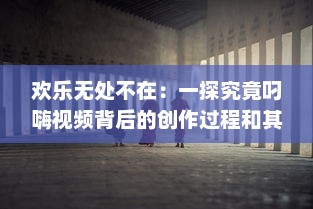 欢乐无处不在：一探究竟叼嗨视频背后的创作过程和其在网络文化中的影响力 v1.4.7下载