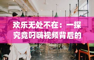 欢乐无处不在：一探究竟叼嗨视频背后的创作过程和其在网络文化中的影响力 v1.4.7下载