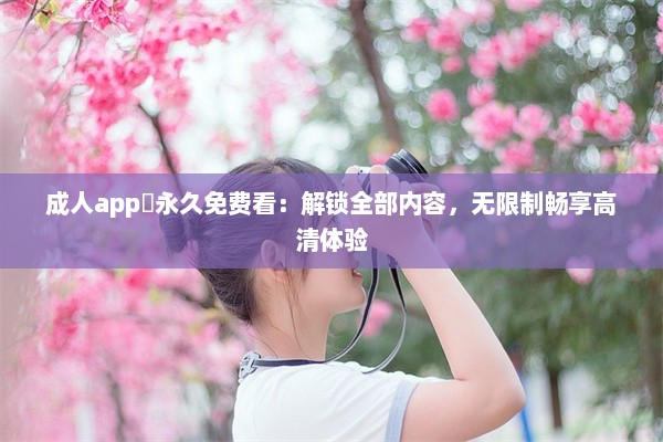 成人app❤永久免费看：解锁全部内容，无限制畅享高清体验