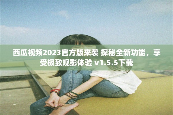 西瓜视频2023官方版来袭 探秘全新功能，享受极致观影体验 v1.5.5下载