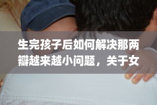 生完孩子后如何解决那两瓣越来越小问题，关于女性产后身体复原的透彻分析