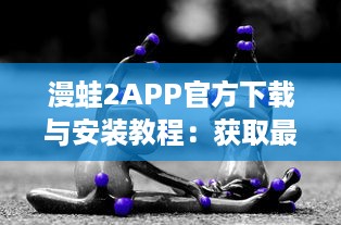 漫蛙2APP官方下载与安装教程：获取最新动漫资讯的专享漫蛙2APP官网链接入口详细指引