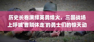 历史长卷演绎英勇烽火，三国战场上呼喊'曹贼休走'的勇士们的惊天动地史诗