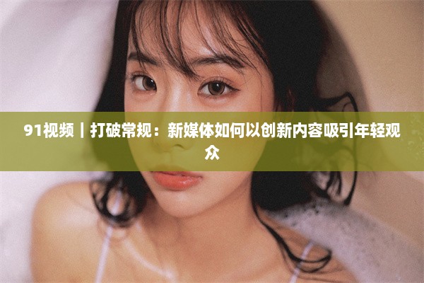 91视频｜打破常规：新媒体如何以创新内容吸引年轻观众