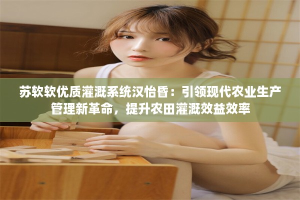 苏软软优质灌溉系统汉怡昏：引领现代农业生产管理新革命，提升农田灌溉效益效率