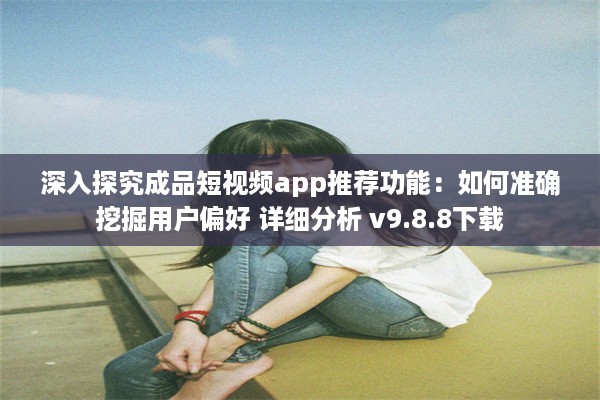 深入探究成品短视频app推荐功能：如何准确挖掘用户偏好 详细分析 v9.8.8下载