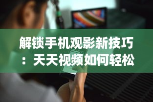 解锁手机观影新技巧：天天视频如何轻松下载至手机  一站式教程等你来探索