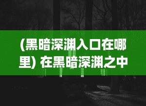 (黑暗深渊入口在哪里) 在黑暗深渊之中追寻荣耀：战胜阴影，揭示光明的无尽旅程