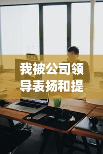 我被公司领导表扬和提拔的经历：一个对职场成长的深度反思和启示