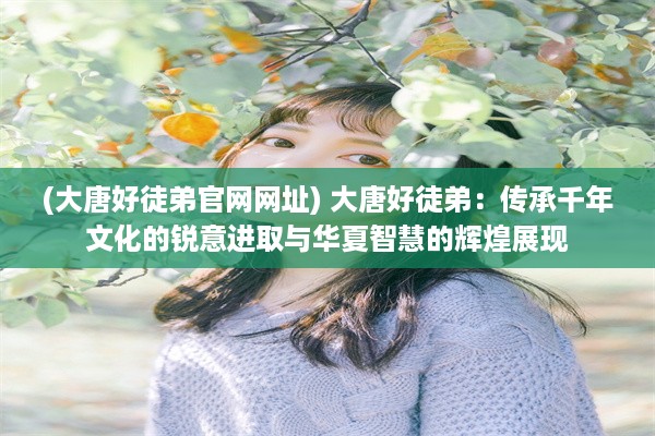 (大唐好徒弟官网网址) 大唐好徒弟：传承千年文化的锐意进取与华夏智慧的辉煌展现