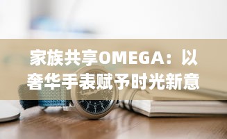 家族共享OMEGA：以奢华手表赋予时光新意义，打造独一无二的传承记忆 v3.9.0下载