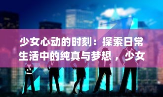 少女心动的时刻：探索日常生活中的纯真与梦想 ，少女视频精选解析 v0.9.9下载