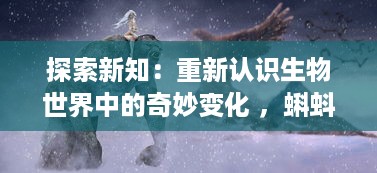 探索新知：重新认识生物世界中的奇妙变化 ，蝌蚪视频带你深入了解青蛙的成长过程