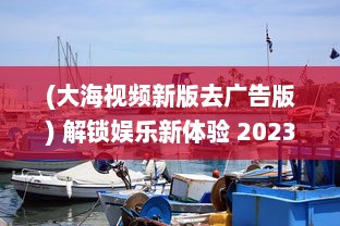 (大海视频新版去广告版) 解锁娱乐新体验 2023大海视频app官方最新版：更多功能，更优体验