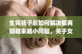 生完孩子后如何解决那两瓣越来越小问题，关于女性产后身体复原的透彻分析