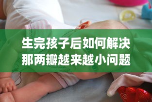 生完孩子后如何解决那两瓣越来越小问题，关于女性产后身体复原的透彻分析