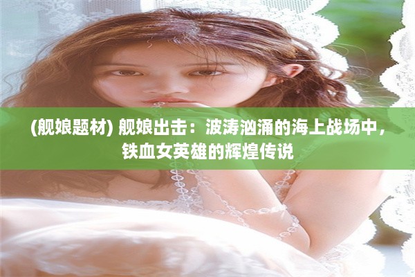 (舰娘题材) 舰娘出击：波涛汹涌的海上战场中，铁血女英雄的辉煌传说