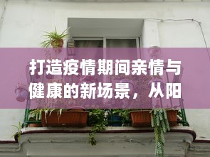 打造疫情期间亲情与健康的新场景，从阳台C到卧室C厨房的家居环境优化设计