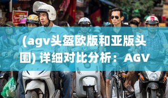 (agv头盔欧版和亚版头围) 详细对比分析：AGV欧版与亚洲版头盔尺寸差别及其适用人群差异