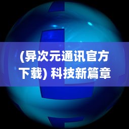 (异次元通讯官方下载) 科技新篇章：异次元通讯4，超越时空的信息传递与未来生活变革