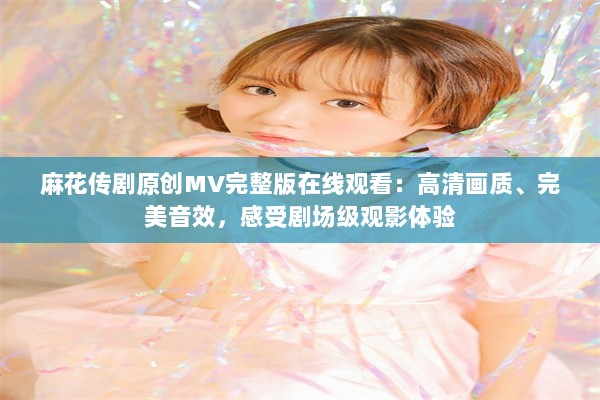 麻花传剧原创MV完整版在线观看：高清画质、完美音效，感受剧场级观影体验