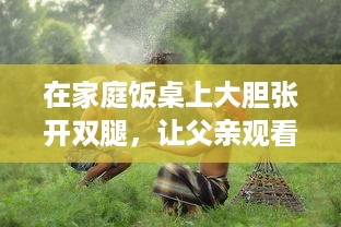 在家庭饭桌上大胆张开双腿，让父亲观看的欧美电影引发的文化冲突与家庭教育问题 v8.8.8下载