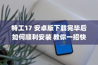 特工17 安卓版下载完毕后如何顺利安装 教你一招快速搞定 v3.1.9下载