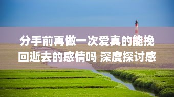 分手前再做一次爱真的能挽回逝去的感情吗 深度探讨感情修复的可能性和后果