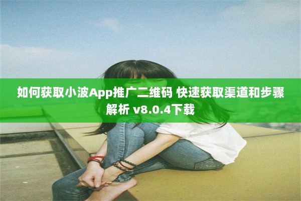 如何获取小波App推广二维码 快速获取渠道和步骤解析 v8.0.4下载