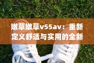 嫩草嫩草v55av：重新定义舒适与实用的全新草地鞋款设计