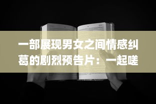 一部展现男女之间情感纠葛的剧烈预告片：一起嗟嗟嗟，共享心灵深处的痛苦