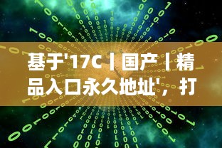 基于'17C丨国产丨精品入口永久地址'，打破地域限制，实现全球等待精品的永久访问并享受海量国产内容