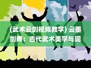 (武术云剑视频教学) 云墨剑舞：古代武术美学与现代舞蹈艺术的完美碰撞与创新演绎