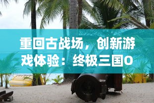 重回古战场，创新游戏体验：终极三国OL，沉浸式战争策略与深度角色养成的完美融合