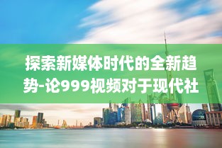 探索新媒体时代的全新趋势-论999视频对于现代社会传播影响力的持久推动