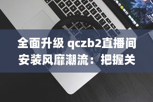 全面升级 qczb2直播间安装风靡潮流：把握关键步骤，引领高效直播体验 v2.0.3下载