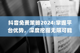 抖音免费策略2024:掌握平台优势，深度挖掘无限可能 特效、互动提升用户体验，解锁新功能