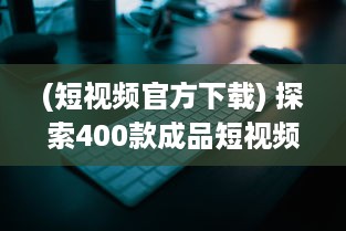 (短视频官方下载) 探索400款成品短视频APP：一键安装，畅享视界新体验