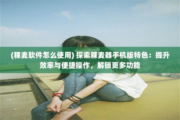 (稞麦软件怎么使用) 探索稞麦器手机版特色：提升效率与便捷操作，解锁更多功能